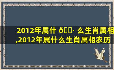 2012年属什 🌷 么生肖属相,2012年属什么生肖属相农历2月12生的男命好不